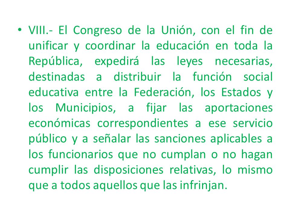 VIII.- El Congreso de la Unión, con el fin de unificar y coordinar la educación en toda la República, expedirá las leyes necesarias, destinadas a distribuir la función social educativa entre la Federación, los Estados y los Municipios, a fijar las aportaciones económicas correspondientes a ese servicio público y a señalar las sanciones aplicables a los funcionarios que no cumplan o no hagan cumplir las disposiciones relativas, lo mismo que a todos aquellos que las infrinjan.
