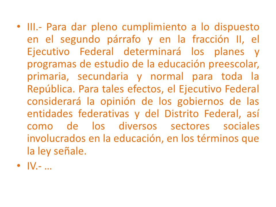 III.- Para dar pleno cumplimiento a lo dispuesto en el segundo párrafo y en la fracción II, el Ejecutivo Federal determinará los planes y programas de estudio de la educación preescolar, primaria, secundaria y normal para toda la República. Para tales efectos, el Ejecutivo Federal considerará la opinión de los gobiernos de las entidades federativas y del Distrito Federal, así como de los diversos sectores sociales involucrados en la educación, en los términos que la ley señale.