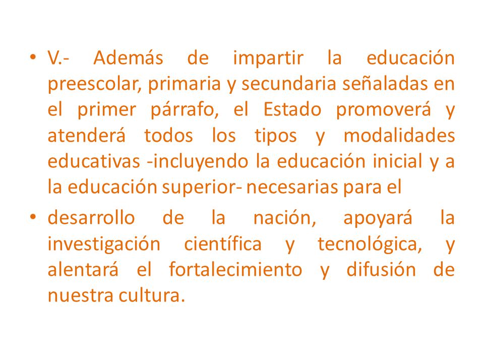 V.- Además de impartir la educación preescolar, primaria y secundaria señaladas en el primer párrafo, el Estado promoverá y atenderá todos los tipos y modalidades educativas -incluyendo la educación inicial y a la educación superior- necesarias para el