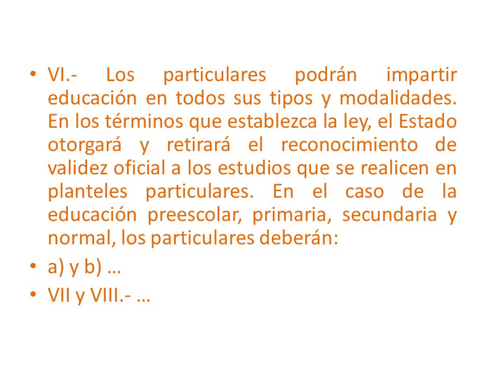VI.- Los particulares podrán impartir educación en todos sus tipos y modalidades. En los términos que establezca la ley, el Estado otorgará y retirará el reconocimiento de validez oficial a los estudios que se realicen en planteles particulares. En el caso de la educación preescolar, primaria, secundaria y normal, los particulares deberán: