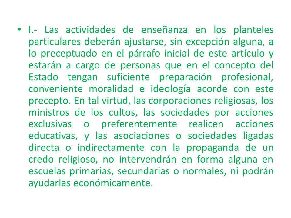 I.- Las actividades de enseñanza en los planteles particulares deberán ajustarse, sin excepción alguna, a lo preceptuado en el párrafo inicial de este artículo y estarán a cargo de personas que en el concepto del Estado tengan suficiente preparación profesional, conveniente moralidad e ideología acorde con este precepto.