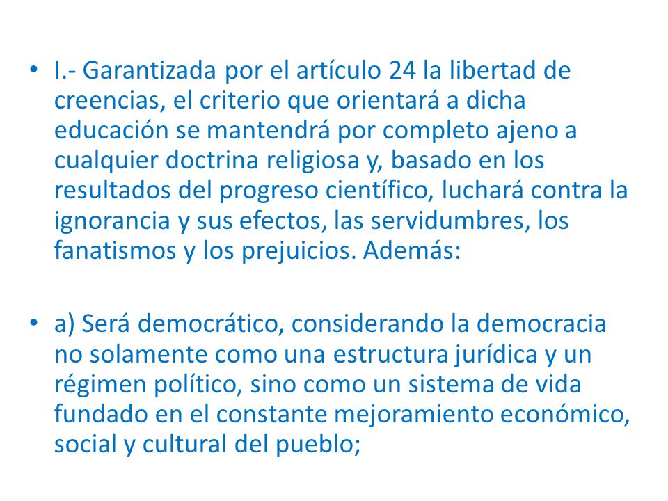I.- Garantizada por el artículo 24 la libertad de creencias, el criterio que orientará a dicha educación se mantendrá por completo ajeno a cualquier doctrina religiosa y, basado en los resultados del progreso científico, luchará contra la ignorancia y sus efectos, las servidumbres, los fanatismos y los prejuicios. Además: