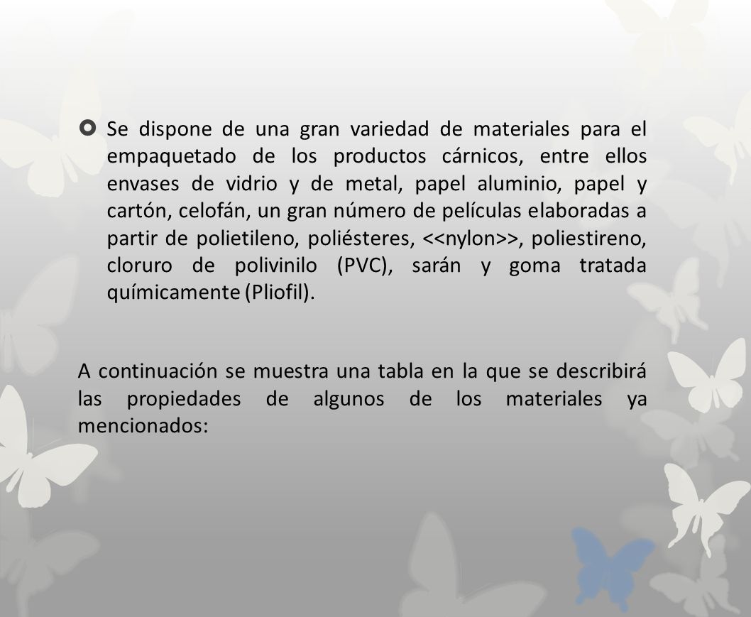 Se dispone de una gran variedad de materiales para el empaquetado de los productos cárnicos, entre ellos envases de vidrio y de metal, papel aluminio, papel y cartón, celofán, un gran número de películas elaboradas a partir de polietileno, poliésteres, <<nylon>>, poliestireno, cloruro de polivinilo (PVC), sarán y goma tratada químicamente (Pliofil).