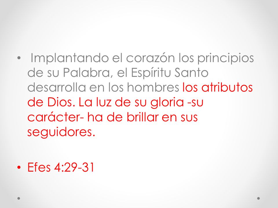 Implantando el corazón los principios de su Palabra, el Espíritu Santo desarrolla en los hombres los atributos de Dios. La luz de su gloria -su carácter- ha de brillar en sus seguidores.