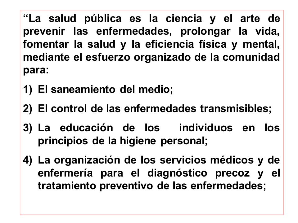 La salud pública es la ciencia y el arte de prevenir las enfermedades, prolongar la vida, fomentar la salud y la eficiencia física y mental, mediante el esfuerzo organizado de la comunidad para: