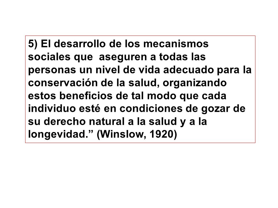 5) El desarrollo de los mecanismos sociales que aseguren a todas las personas un nivel de vida adecuado para la conservación de la salud, organizando estos beneficios de tal modo que cada individuo esté en condiciones de gozar de su derecho natural a la salud y a la longevidad. (Winslow, 1920)