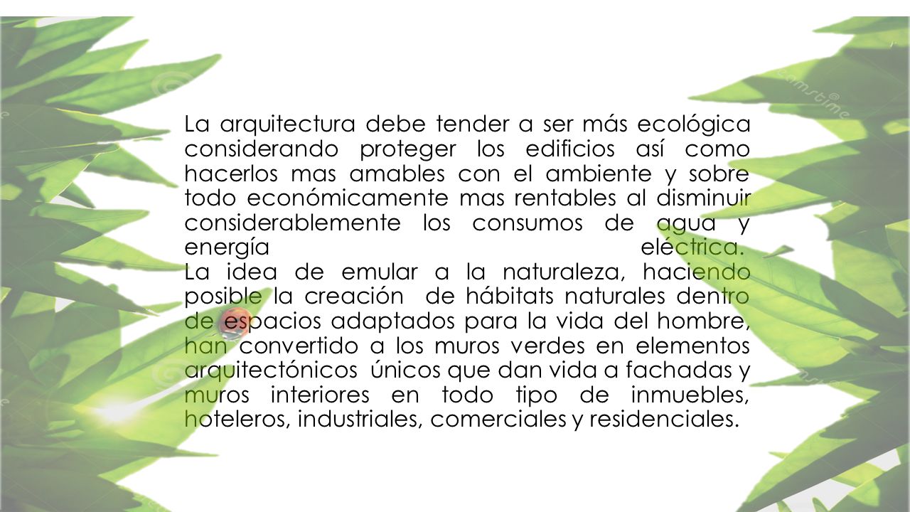 La arquitectura debe tender a ser más ecológica considerando proteger los edificios así como hacerlos mas amables con el ambiente y sobre todo económicamente mas rentables al disminuir considerablemente los consumos de agua y energía eléctrica. La idea de emular a la naturaleza, haciendo posible la creación de hábitats naturales dentro de espacios adaptados para la vida del hombre, han convertido a los muros verdes en elementos arquitectónicos únicos que dan vida a fachadas y muros interiores en todo tipo de inmuebles, hoteleros, industriales, comerciales y residenciales.