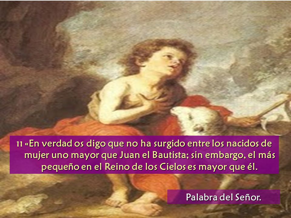 11 «En verdad os digo que no ha surgido entre los nacidos de mujer uno mayor que Juan el Bautista; sin embargo, el más pequeño en el Reino de los Cielos es mayor que él.