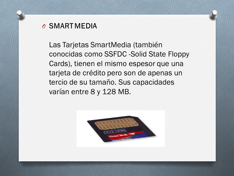 SMART MEDIA Las Tarjetas SmartMedia (también conocidas como SSFDC -Solid State Floppy Cards), tienen el mismo espesor que una tarjeta de crédito pero son de apenas un tercio de su tamaño.