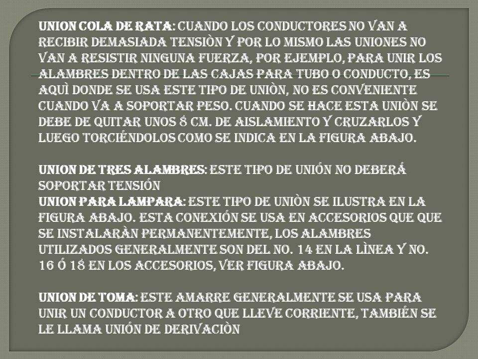 UNION COLA DE RATA: Cuando los conductores no van a recibir demasiada tensiòn y por lo mismo las uniones no van a resistir ninguna fuerza, por ejemplo, para unir los alambres dentro de las cajas para tubo o conducto, es aquì donde se usa este tipo de uniòn, no es conveniente cuando va a soportar peso. Cuando se hace esta uniòn se debe de quitar unos 8 cm. de aislamiento y cruzarlos y luego torciéndolos como se indica en la figura abajo. UNION DE TRES ALAMBRES: Este tipo de unión no deberá soportar tensión