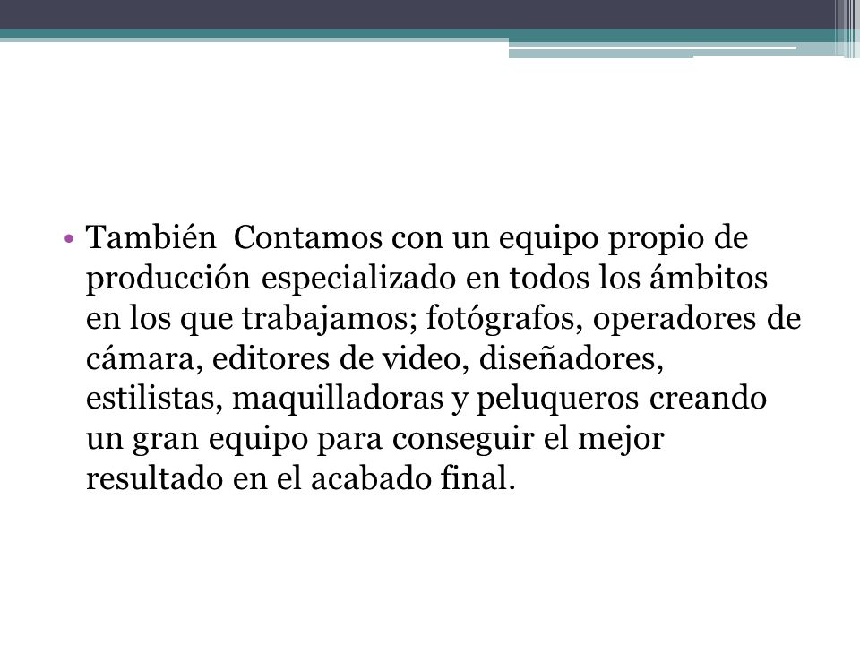 También Contamos con un equipo propio de producción especializado en todos los ámbitos en los que trabajamos; fotógrafos, operadores de cámara, editores de video, diseñadores, estilistas, maquilladoras y peluqueros creando un gran equipo para conseguir el mejor resultado en el acabado final.