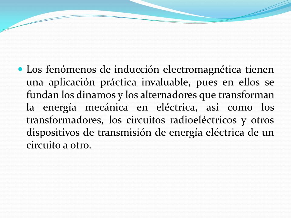 Los fenómenos de inducción electromagnética tienen una aplicación práctica invaluable, pues en ellos se fundan los dinamos y los alternadores que transforman la energía mecánica en eléctrica, así como los transformadores, los circuitos radioeléctricos y otros dispositivos de transmisión de energía eléctrica de un circuito a otro.