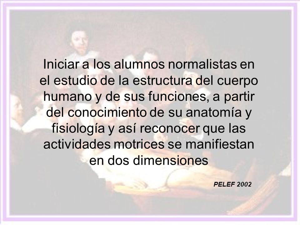 Iniciar a los alumnos normalistas en el estudio de la estructura del cuerpo humano y de sus funciones, a partir del conocimiento de su anatomía y fisiología y así reconocer que las actividades motrices se manifiestan en dos dimensiones