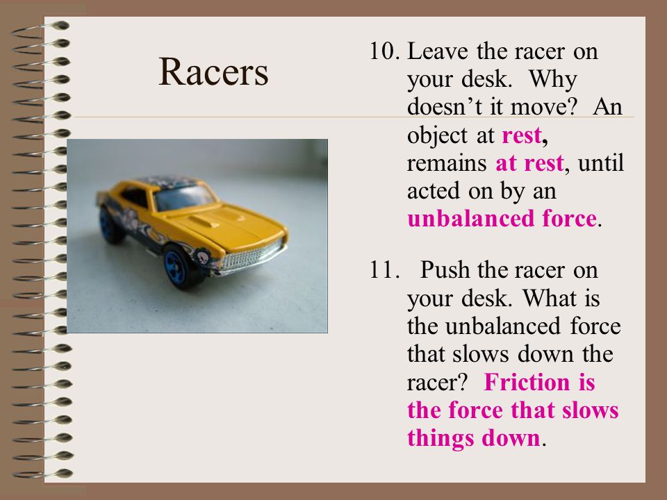 Racers Leave the racer on your desk. Why doesn’t it move An object at rest, remains at rest, until acted on by an unbalanced force.