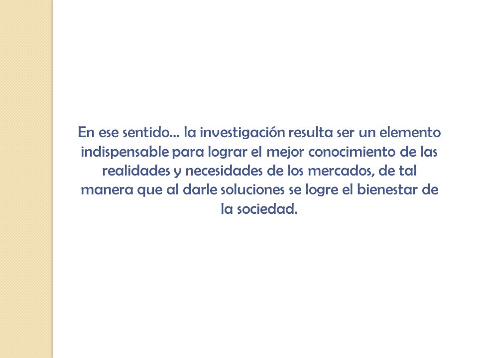 En ese sentido… la investigación resulta ser un elemento indispensable para lograr el mejor conocimiento de las realidades y necesidades de los mercados, de tal manera que al darle soluciones se logre el bienestar de la sociedad.