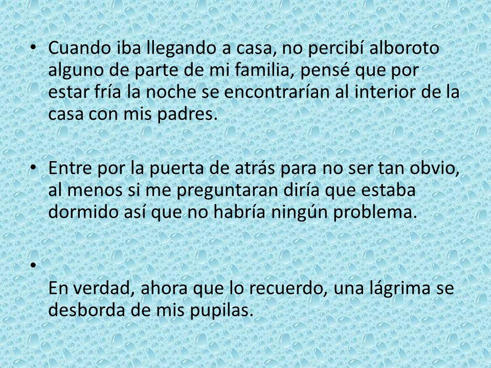 Cuando iba llegando a casa, no percibí alboroto alguno de parte de mi familia, pensé que por estar fría la noche se encontrarían al interior de la casa con mis padres.