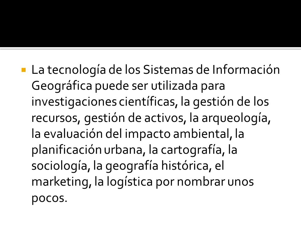 La tecnología de los Sistemas de Información Geográfica puede ser utilizada para investigaciones científicas, la gestión de los recursos, gestión de activos, la arqueología, la evaluación del impacto ambiental, la planificación urbana, la cartografía, la sociología, la geografía histórica, el marketing, la logística por nombrar unos pocos.