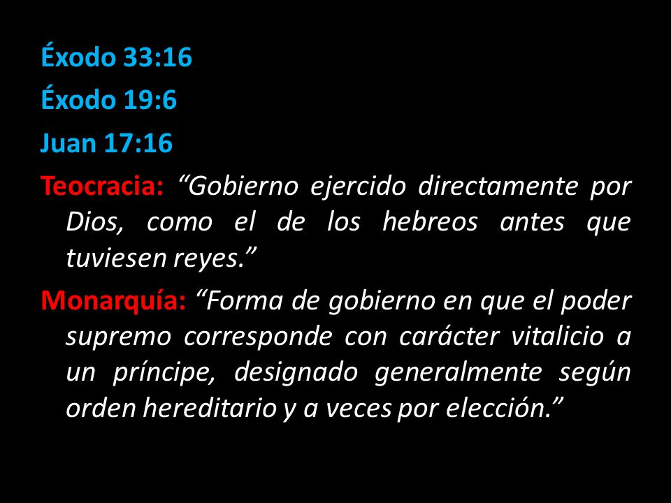 Éxodo 33:16 Éxodo 19:6 Juan 17:16 Teocracia: Gobierno ejercido directamente por Dios, como el de los hebreos antes que tuviesen reyes. Monarquía: Forma de gobierno en que el poder supremo corresponde con carácter vitalicio a un príncipe, designado generalmente según orden hereditario y a veces por elección.