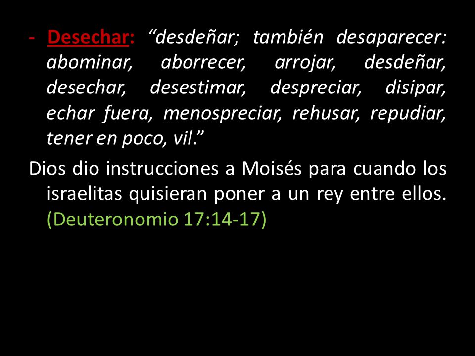 - Desechar: desdeñar; también desaparecer: abominar, aborrecer, arrojar, desdeñar, desechar, desestimar, despreciar, disipar, echar fuera, menospreciar, rehusar, repudiar, tener en poco, vil. Dios dio instrucciones a Moisés para cuando los israelitas quisieran poner a un rey entre ellos.