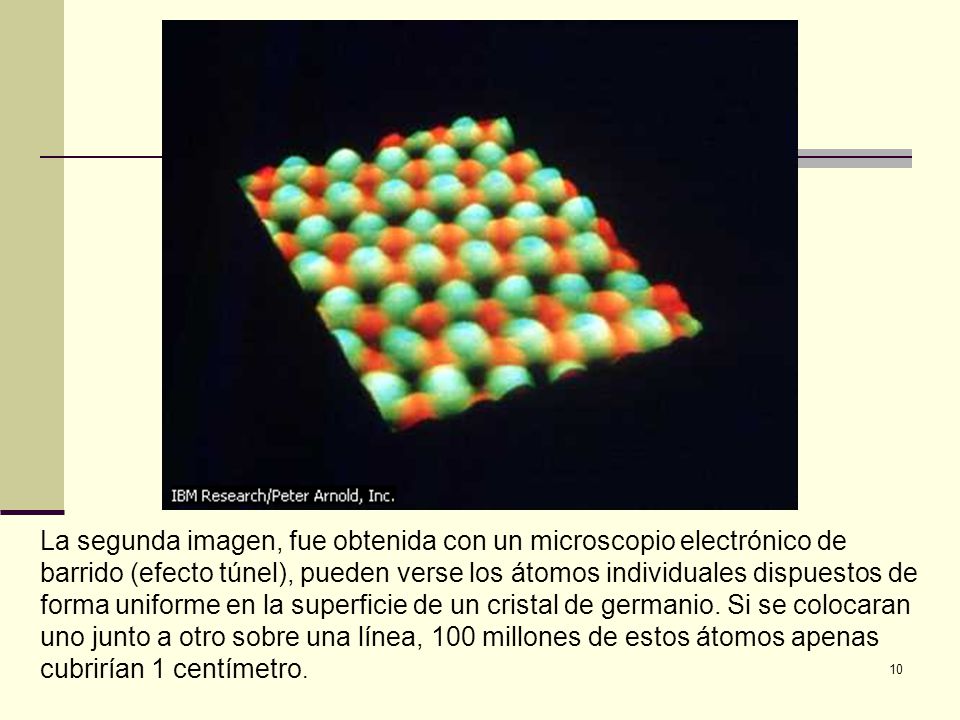 La segunda imagen, fue obtenida con un microscopio electrónico de barrido (efecto túnel), pueden verse los átomos individuales dispuestos de forma uniforme en la superficie de un cristal de germanio.