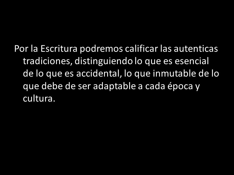 Por la Escritura podremos calificar las autenticas tradiciones, distinguiendo lo que es esencial de lo que es accidental, lo que inmutable de lo que debe de ser adaptable a cada época y cultura.