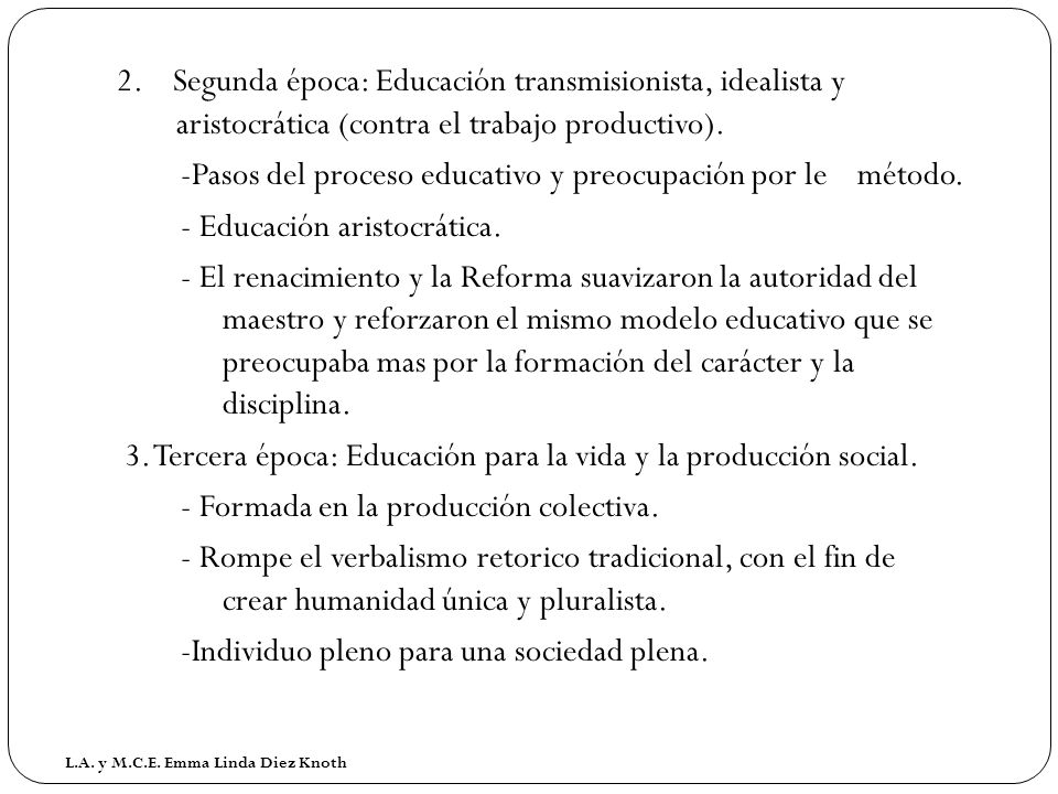 2. Segunda época: Educación transmisionista, idealista y aristocrática (contra el trabajo productivo). -Pasos del proceso educativo y preocupación por le método. - Educación aristocrática. - El renacimiento y la Reforma suavizaron la autoridad del maestro y reforzaron el mismo modelo educativo que se preocupaba mas por la formación del carácter y la disciplina. 3. Tercera época: Educación para la vida y la producción social. - Formada en la producción colectiva. - Rompe el verbalismo retorico tradicional, con el fin de crear humanidad única y pluralista. -Individuo pleno para una sociedad plena.