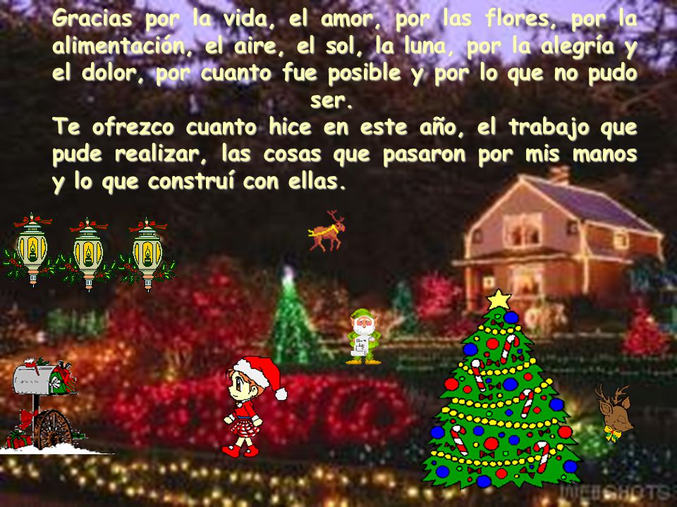Gracias por la vida, el amor, por las flores, por la alimentación, el aire, el sol, la luna, por la alegría y el dolor, por cuanto fue posible y por lo que no pudo ser. Te ofrezco cuanto hice en este año, el trabajo que pude realizar, las cosas que pasaron por mis manos y lo que construí con ellas.