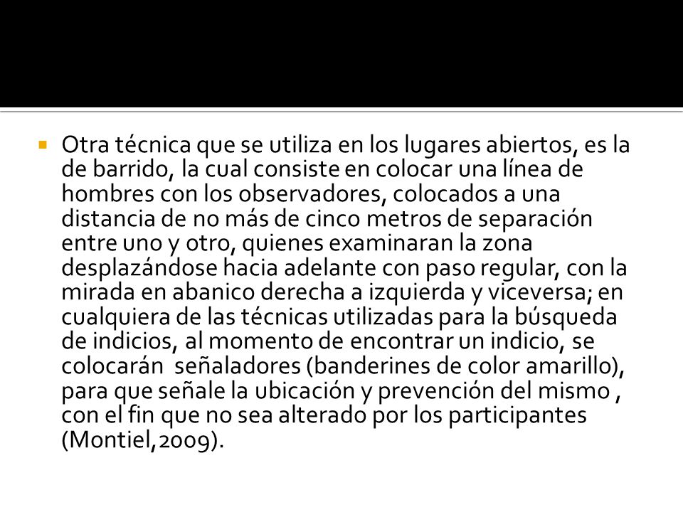 Otra técnica que se utiliza en los lugares abiertos, es la de barrido, la cual consiste en colocar una línea de hombres con los observadores, colocados a una distancia de no más de cinco metros de separación entre uno y otro, quienes examinaran la zona desplazándose hacia adelante con paso regular, con la mirada en abanico derecha a izquierda y viceversa; en cualquiera de las técnicas utilizadas para la búsqueda de indicios, al momento de encontrar un indicio, se colocarán señaladores (banderines de color amarillo), para que señale la ubicación y prevención del mismo , con el fin que no sea alterado por los participantes (Montiel,2009).
