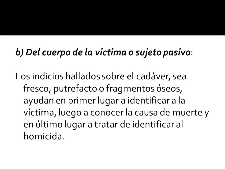 b) Del cuerpo de la victima o sujeto pasivo: Los indicios hallados sobre el cadáver, sea fresco, putrefacto o fragmentos óseos, ayudan en primer lugar a identificar a la víctima, luego a conocer la causa de muerte y en último lugar a tratar de identificar al homicida.
