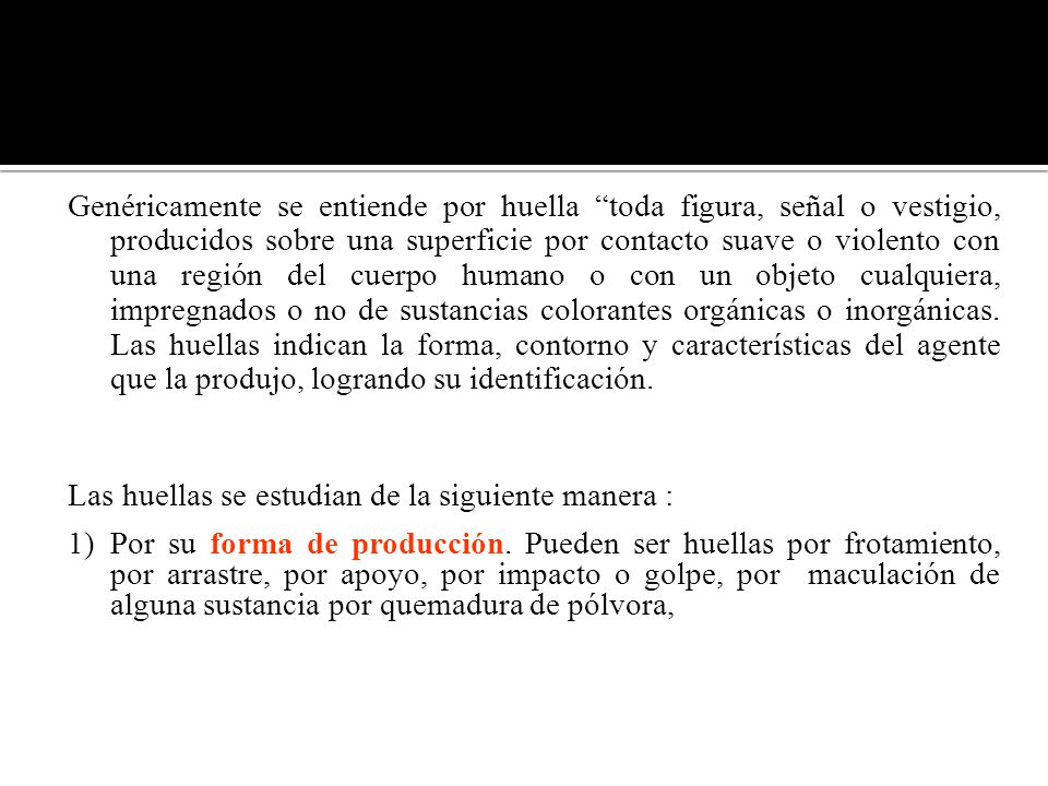 Genéricamente se entiende por huella toda figura, señal o vestigio, producidos sobre una superficie por contacto suave o violento con una región del cuerpo humano o con un objeto cualquiera, impregnados o no de sustancias colorantes orgánicas o inorgánicas. Las huellas indican la forma, contorno y características del agente que la produjo, logrando su identificación.