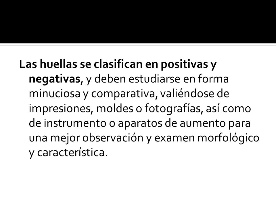 Las huellas se clasifican en positivas y negativas, y deben estudiarse en forma minuciosa y comparativa, valiéndose de impresiones, moldes o fotografías, así como de instrumento o aparatos de aumento para una mejor observación y examen morfológico y característica.