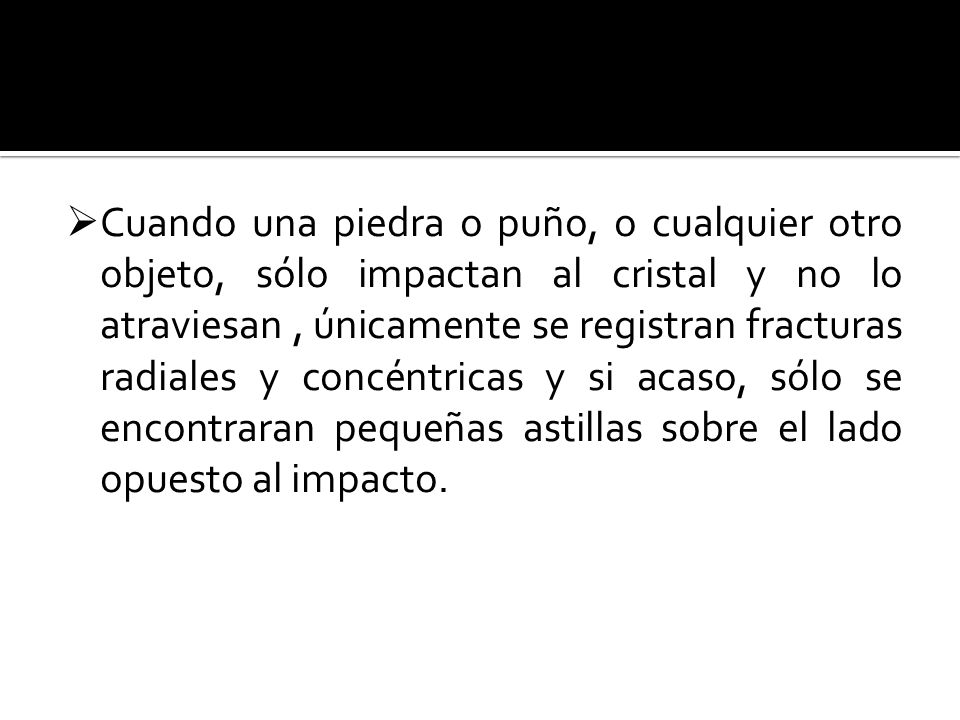 Cuando una piedra o puño, o cualquier otro objeto, sólo impactan al cristal y no lo atraviesan , únicamente se registran fracturas radiales y concéntricas y si acaso, sólo se encontraran pequeñas astillas sobre el lado opuesto al impacto.