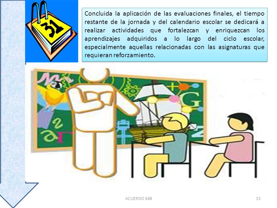 Concluida la aplicación de las evaluaciones finales, el tiempo restante de la jornada y del calendario escolar se dedicará a realizar actividades que fortalezcan y enriquezcan los aprendizajes adquiridos a lo largo del ciclo escolar, especialmente aquellas relacionadas con las asignaturas que requieran reforzamiento.
