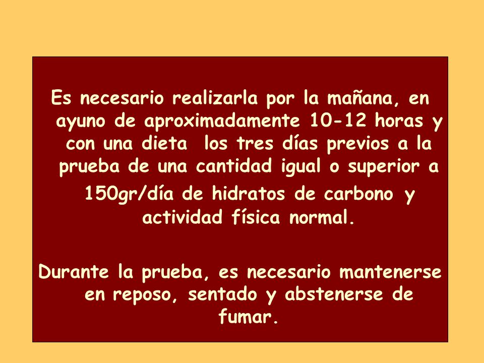 Es necesario realizarla por la mañana, en ayuno de aproximadamente horas y con una dieta los tres días previos a la prueba de una cantidad igual o superior a 150gr/día de hidratos de carbono y actividad física normal.