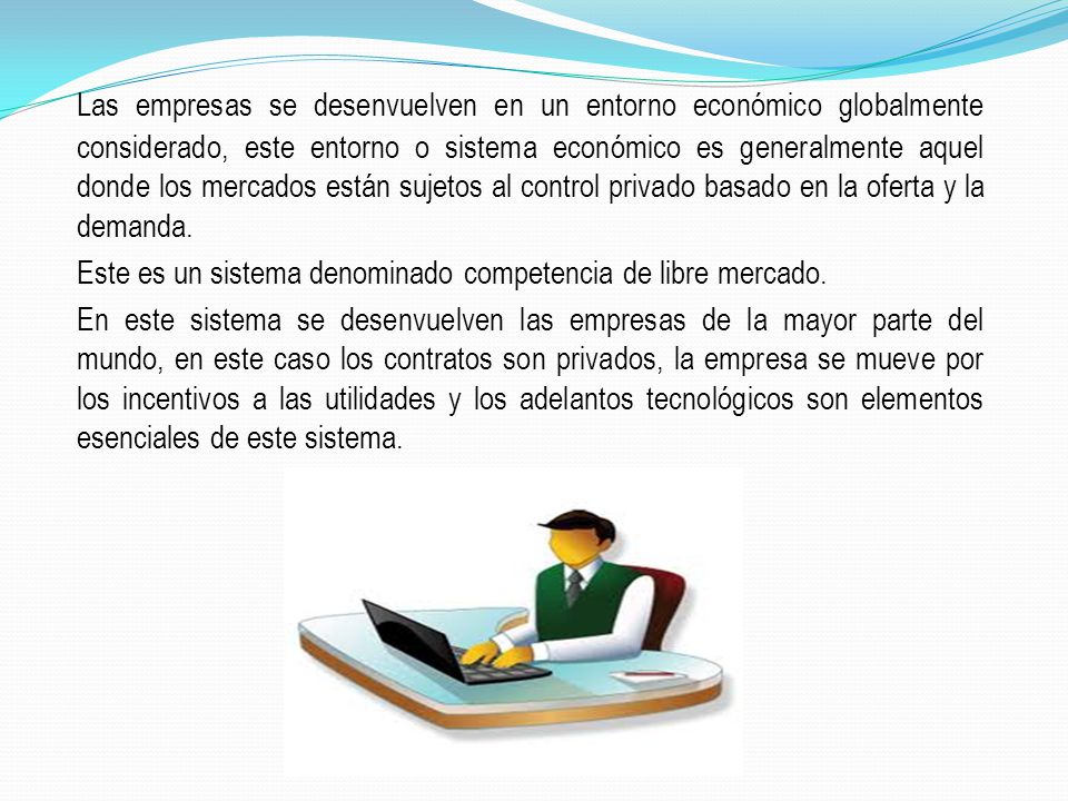 Las empresas se desenvuelven en un entorno económico globalmente considerado, este entorno o sistema económico es generalmente aquel donde los mercados están sujetos al control privado basado en la oferta y la demanda.
