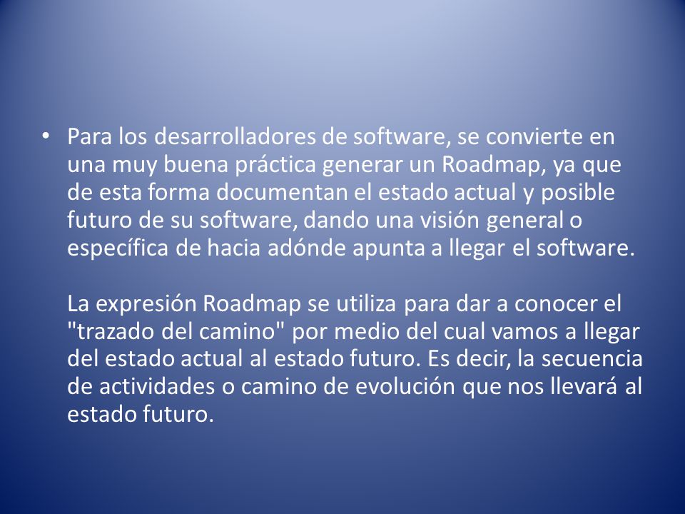Para los desarrolladores de software, se convierte en una muy buena práctica generar un Roadmap, ya que de esta forma documentan el estado actual y posible futuro de su software, dando una visión general o específica de hacia adónde apunta a llegar el software.