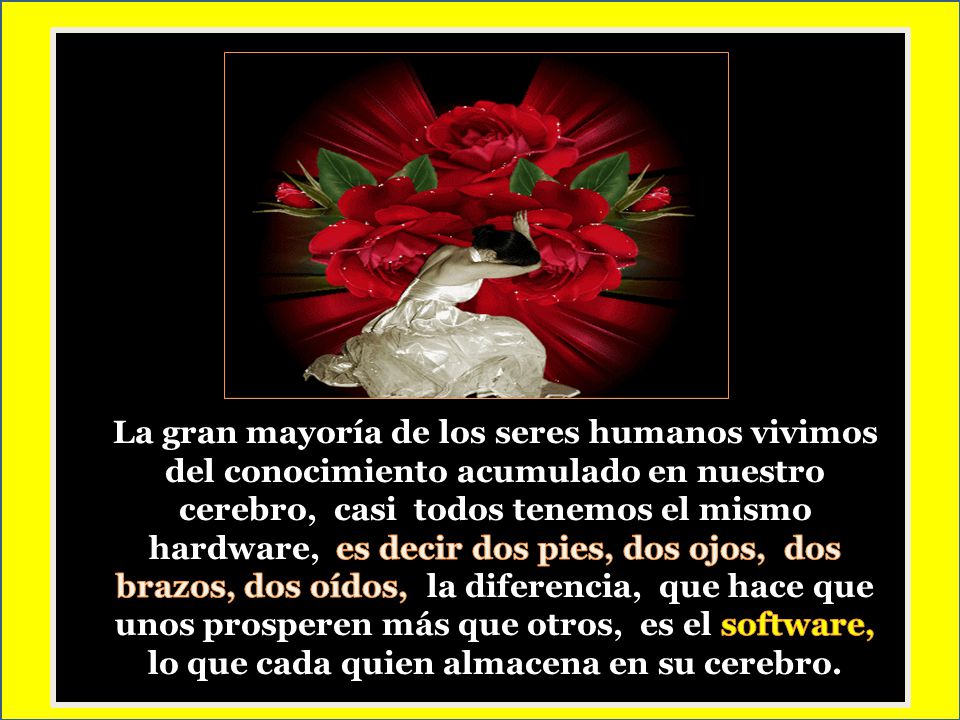 La gran mayoría de los seres humanos vivimos del conocimiento acumulado en nuestro cerebro, casi todos tenemos el mismo hardware, es decir dos pies, dos ojos, dos brazos, dos oídos, la diferencia, que hace que unos prosperen más que otros, es el software, lo que cada quien almacena en su cerebro.