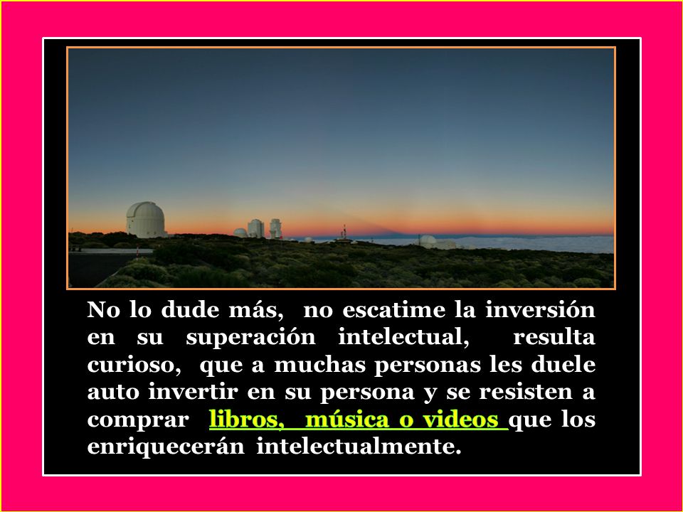 No lo dude más, no escatime la inversión en su superación intelectual, resulta curioso, que a muchas personas les duele auto invertir en su persona y se resisten a comprar libros, música o videos que los enriquecerán intelectualmente.