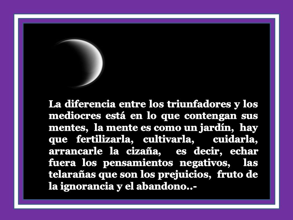 La diferencia entre los triunfadores y los mediocres está en lo que contengan sus mentes, la mente es como un jardín, hay que fertilizarla, cultivarla, cuidarla, arrancarle la cizaña, es decir, echar fuera los pensamientos negativos, las telarañas que son los prejuicios, fruto de la ignorancia y el abandono..-