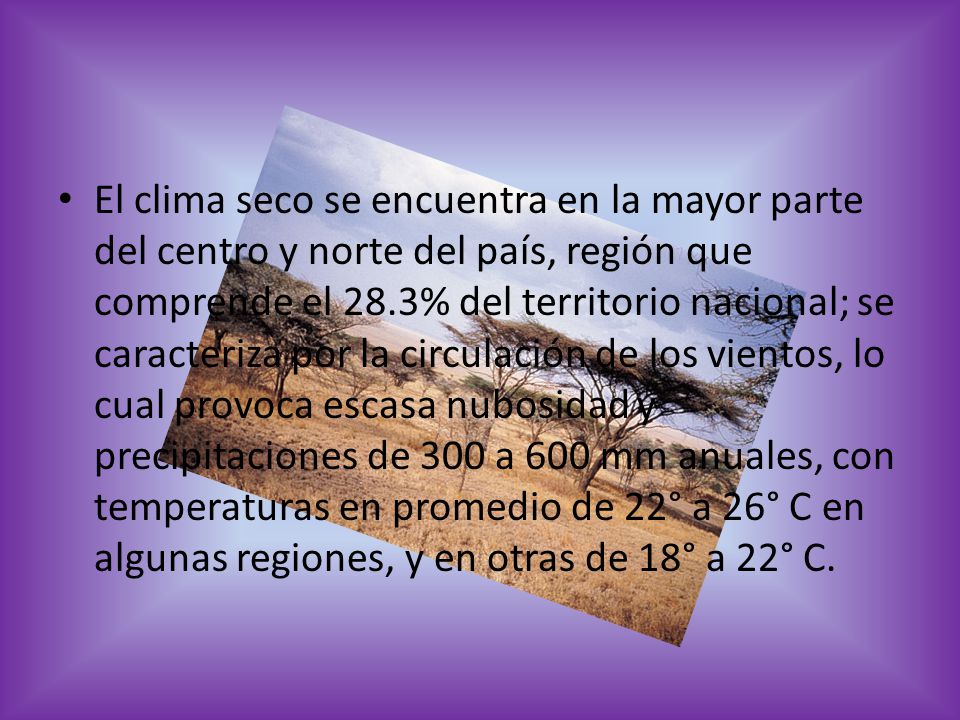 El clima seco se encuentra en la mayor parte del centro y norte del país, región que comprende el 28.3% del territorio nacional; se caracteriza por la circulación de los vientos, lo cual provoca escasa nubosidad y precipitaciones de 300 a 600 mm anuales, con temperaturas en promedio de 22° a 26° C en algunas regiones, y en otras de 18° a 22° C.