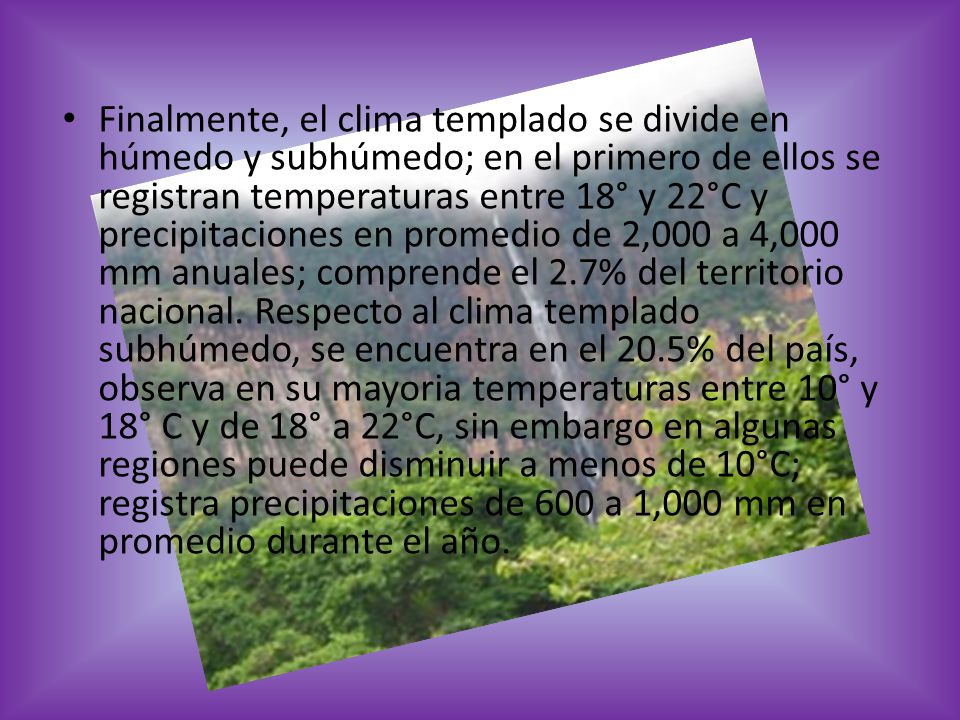 Finalmente, el clima templado se divide en húmedo y subhúmedo; en el primero de ellos se registran temperaturas entre 18° y 22°C y precipitaciones en promedio de 2,000 a 4,000 mm anuales; comprende el 2.7% del territorio nacional.