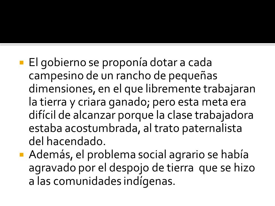 El gobierno se proponía dotar a cada campesino de un rancho de pequeñas dimensiones, en el que libremente trabajaran la tierra y criara ganado; pero esta meta era difícil de alcanzar porque la clase trabajadora estaba acostumbrada, al trato paternalista del hacendado.