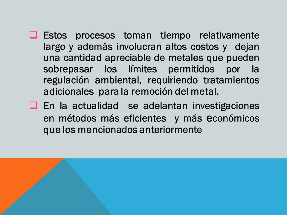 Estos procesos toman tiempo relativamente largo y además involucran altos costos y dejan una cantidad apreciable de metales que pueden sobrepasar los límites permitidos por la regulación ambiental, requiriendo tratamientos adicionales para la remoción del metal.