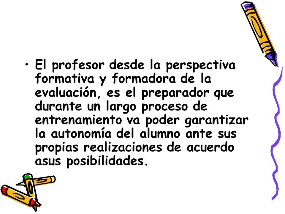 El profesor desde la perspectiva formativa y formadora de la evaluación, es el preparador que durante un largo proceso de entrenamiento va poder garantizar la autonomía del alumno ante sus propias realizaciones de acuerdo asus posibilidades.