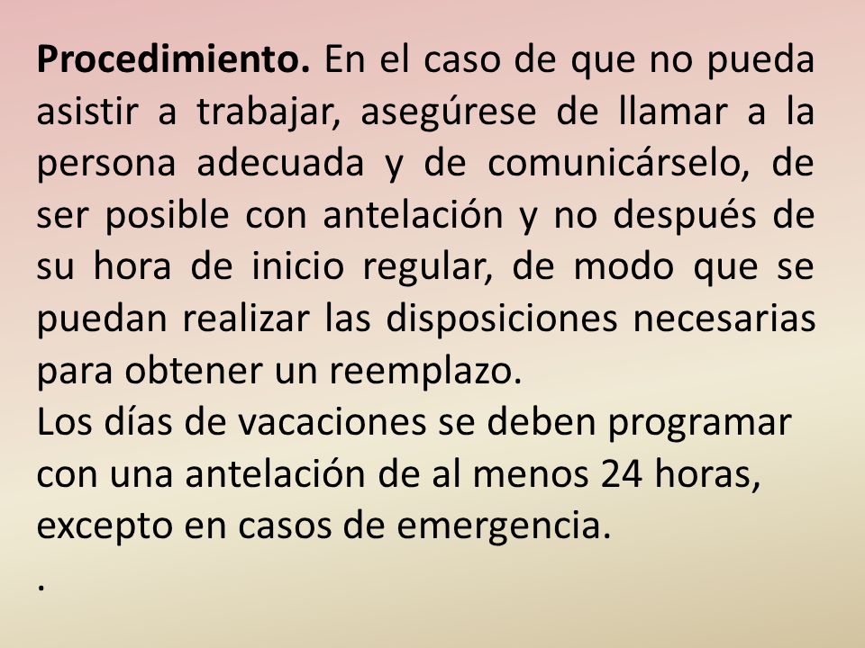 Procedimiento. En el caso de que no pueda asistir a trabajar, asegúrese de llamar a la persona adecuada y de comunicárselo, de ser posible con antelación y no después de su hora de inicio regular, de modo que se puedan realizar las disposiciones necesarias para obtener un reemplazo.