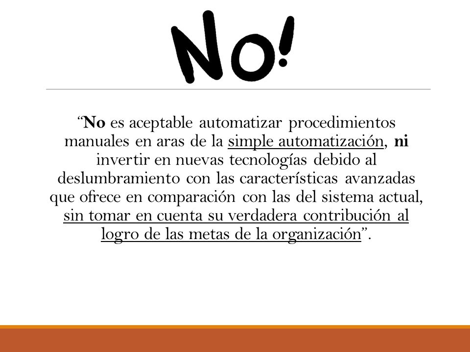 No es aceptable automatizar procedimientos manuales en aras de la simple automatización, ni invertir en nuevas tecnologías debido al deslumbramiento con las características avanzadas que ofrece en comparación con las del sistema actual, sin tomar en cuenta su verdadera contribución al logro de las metas de la organización .