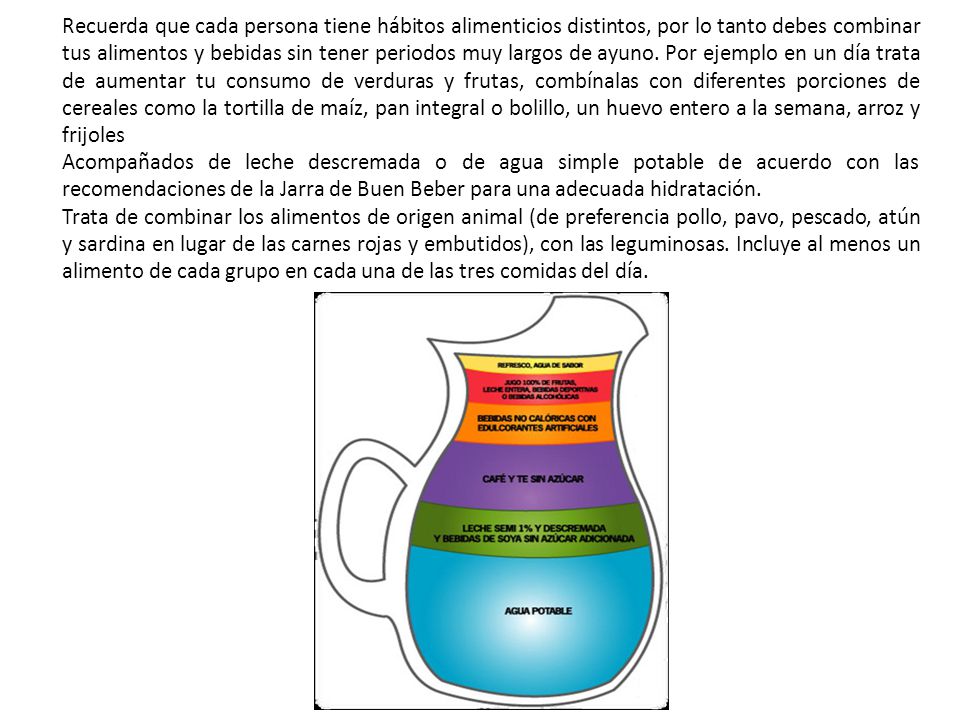 Recuerda que cada persona tiene hábitos alimenticios distintos, por lo tanto debes combinar tus alimentos y bebidas sin tener periodos muy largos de ayuno. Por ejemplo en un día trata de aumentar tu consumo de verduras y frutas, combínalas con diferentes porciones de cereales como la tortilla de maíz, pan integral o bolillo, un huevo entero a la semana, arroz y frijoles
