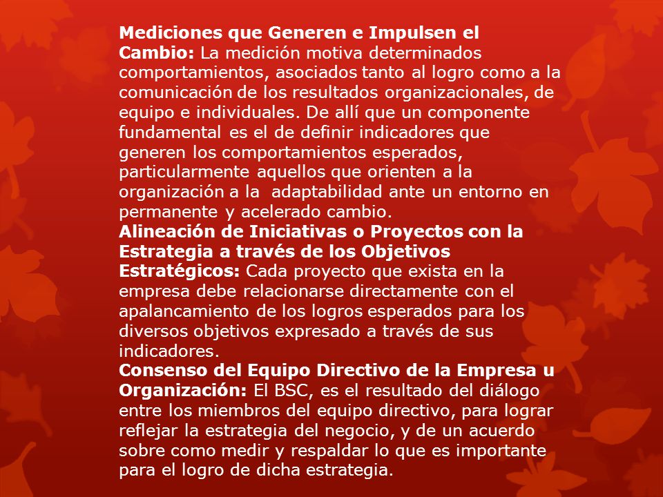 Mediciones que Generen e Impulsen el Cambio: La medición motiva determinados comportamientos, asociados tanto al logro como a la comunicación de los resultados organizacionales, de equipo e individuales. De allí que un componente fundamental es el de definir indicadores que generen los comportamientos esperados, particularmente aquellos que orienten a la organización a la adaptabilidad ante un entorno en permanente y acelerado cambio.