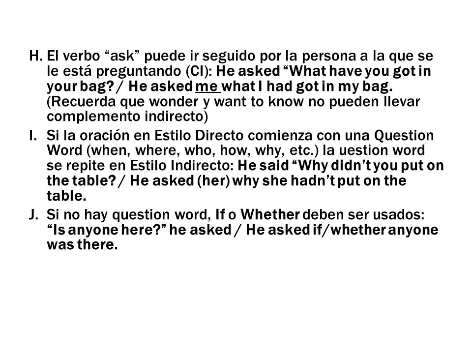 El verbo ask puede ir seguido por la persona a la que se le está preguntando (CI): He asked What have you got in your bag / He asked me what I had got in my bag. (Recuerda que wonder y want to know no pueden llevar complemento indirecto)