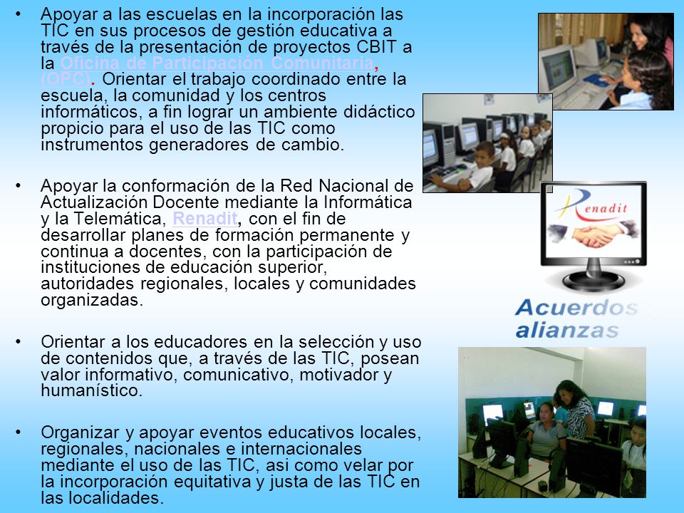 Apoyar a las escuelas en la incorporación las TIC en sus procesos de gestión educativa a través de la presentación de proyectos CBIT a la Oficina de Participación Comunitaria, (OPC). Orientar el trabajo coordinado entre la escuela, la comunidad y los centros informáticos, a fin lograr un ambiente didáctico propicio para el uso de las TIC como instrumentos generadores de cambio.